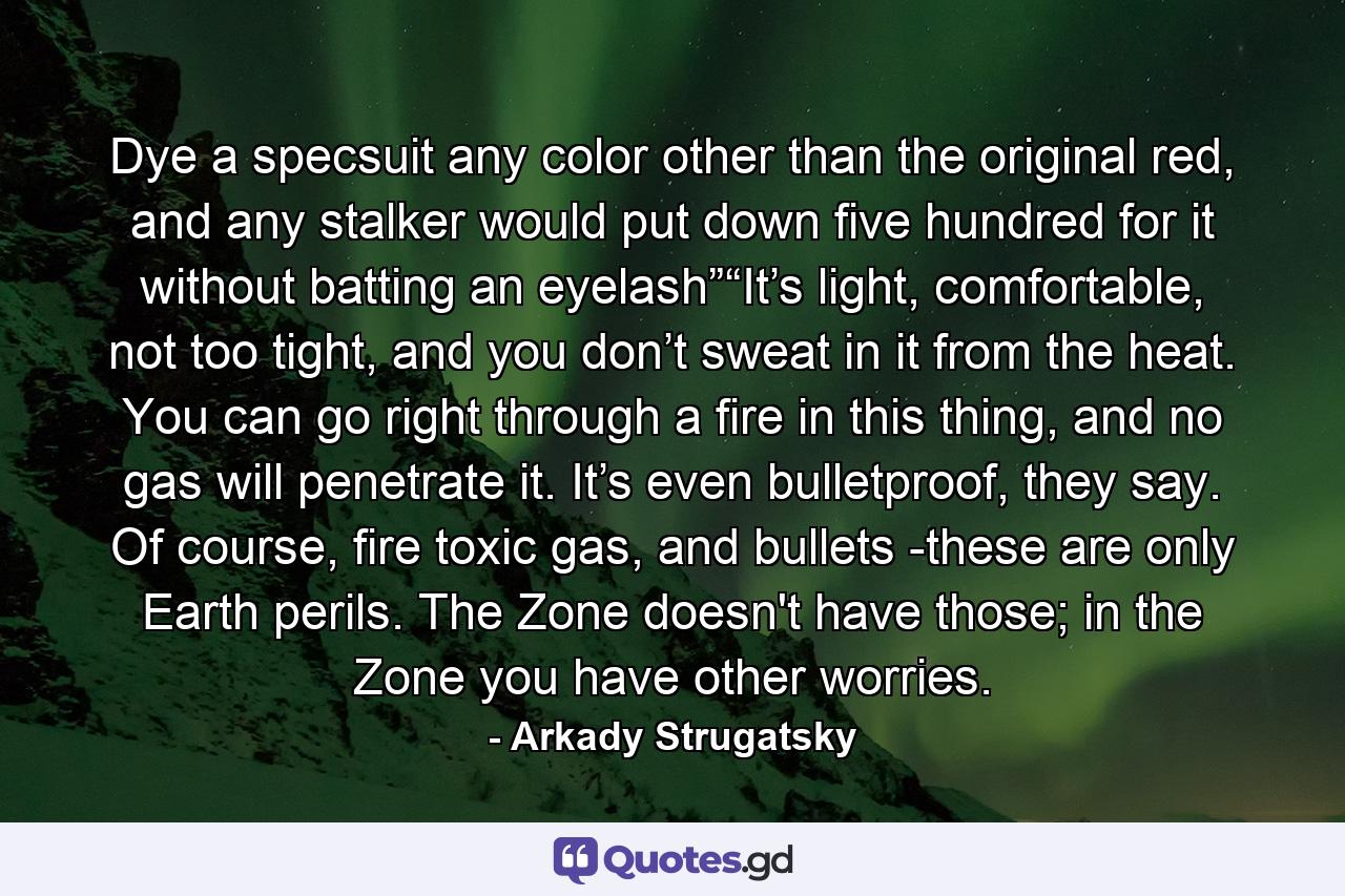 Dye a specsuit any color other than the original red, and any stalker would put down five hundred for it without batting an eyelash”“It’s light, comfortable, not too tight, and you don’t sweat in it from the heat. You can go right through a fire in this thing, and no gas will penetrate it. It’s even bulletproof, they say. Of course, fire toxic gas, and bullets -these are only Earth perils. The Zone doesn't have those; in the Zone you have other worries. - Quote by Arkady Strugatsky