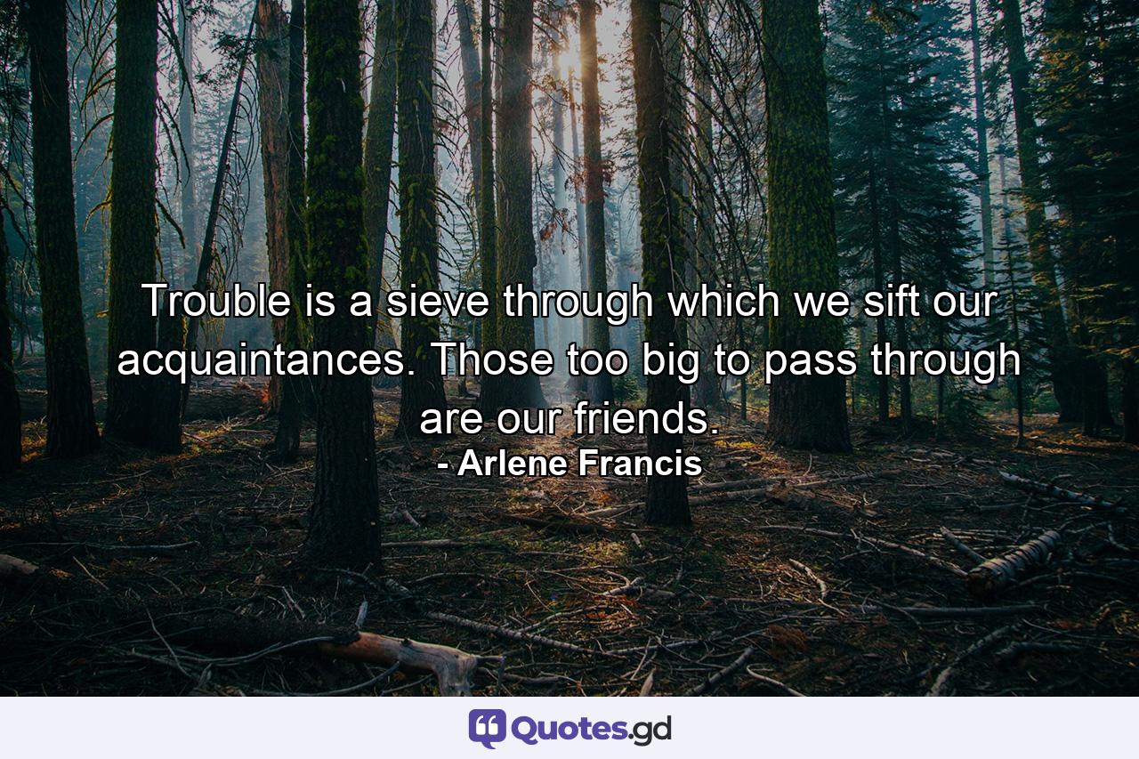 Trouble is a sieve through which we sift our acquaintances. Those too big to pass through are our friends. - Quote by Arlene Francis