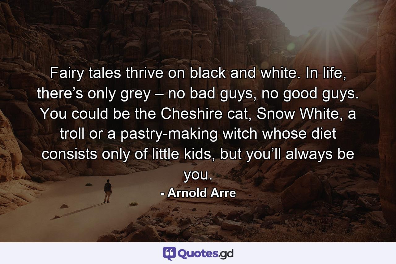 Fairy tales thrive on black and white. In life, there’s only grey – no bad guys, no good guys. You could be the Cheshire cat, Snow White, a troll or a pastry-making witch whose diet consists only of little kids, but you’ll always be you. - Quote by Arnold Arre