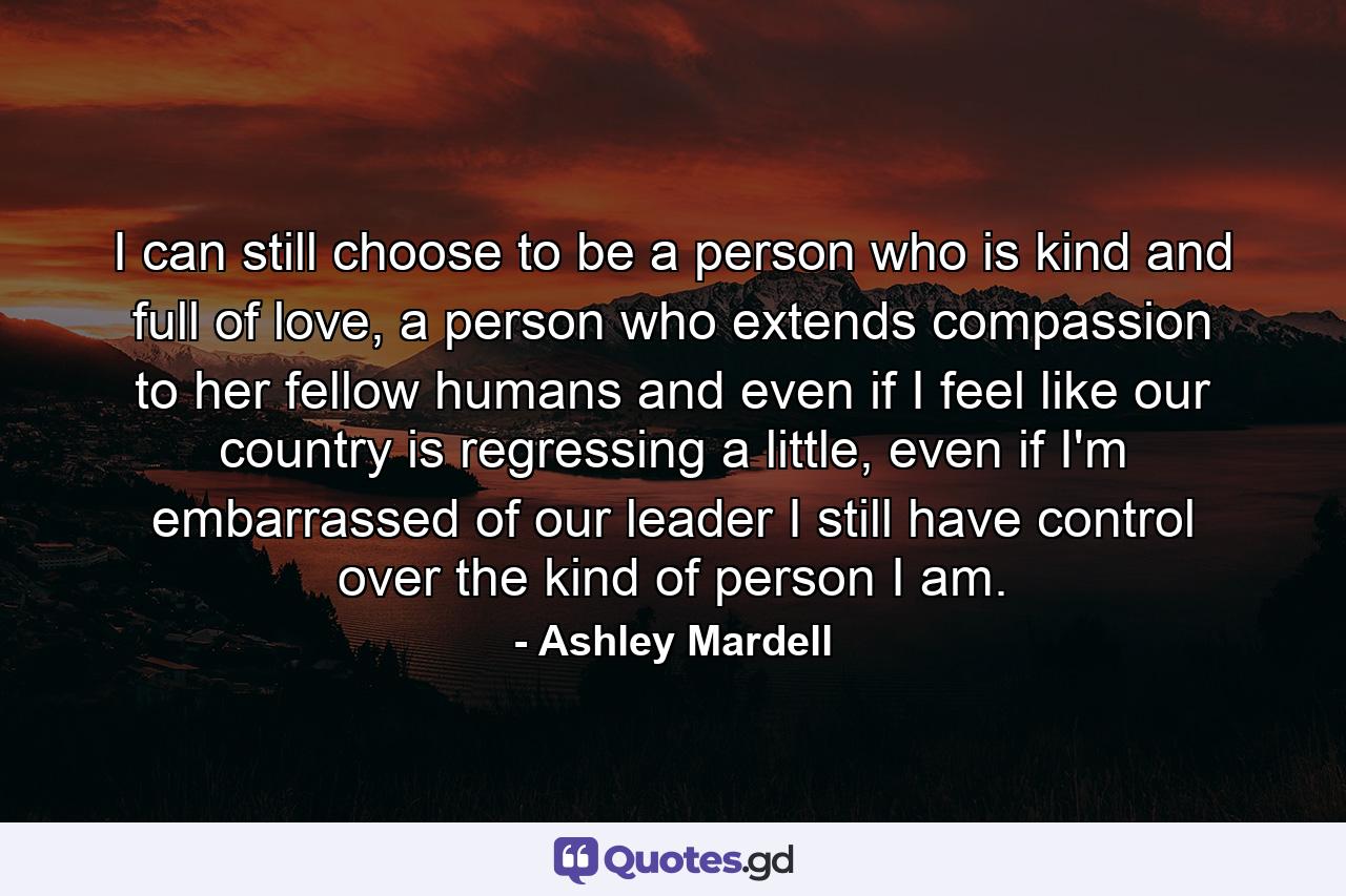 I can still choose to be a person who is kind and full of love, a person who extends compassion to her fellow humans and even if I feel like our country is regressing a little, even if I'm embarrassed of our leader I still have control over the kind of person I am. - Quote by Ashley Mardell