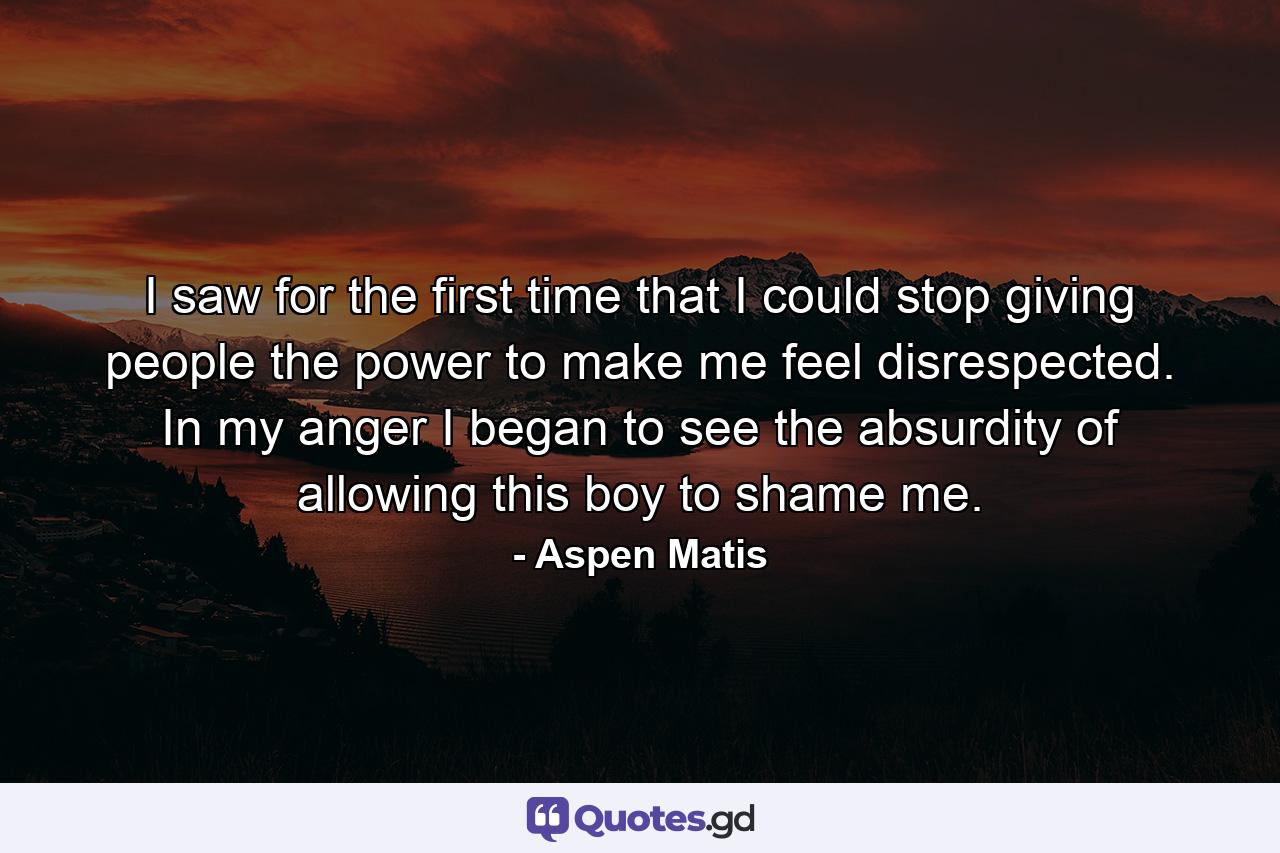 I saw for the first time that I could stop giving people the power to make me feel disrespected. In my anger I began to see the absurdity of allowing this boy to shame me. - Quote by Aspen Matis