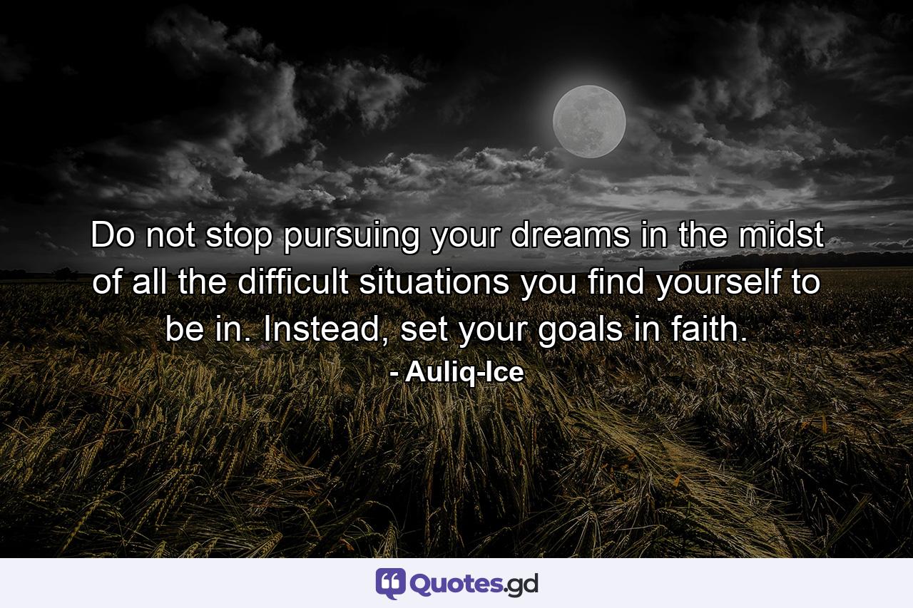 Do not stop pursuing your dreams in the midst of all the difficult situations you find yourself to be in. Instead, set your goals in faith. - Quote by Auliq-Ice