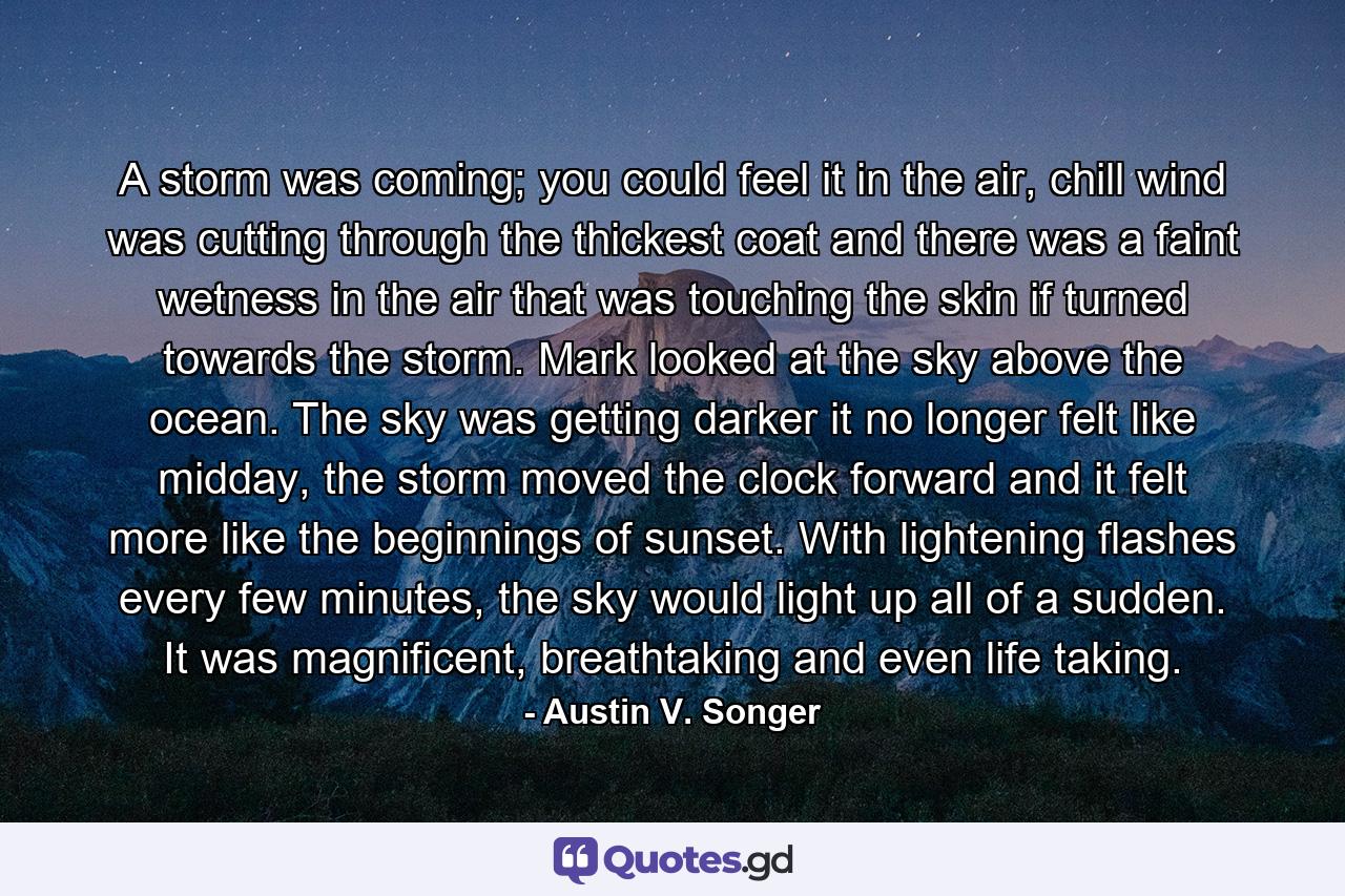 A storm was coming; you could feel it in the air, chill wind was cutting through the thickest coat and there was a faint wetness in the air that was touching the skin if turned towards the storm. Mark looked at the sky above the ocean. The sky was getting darker it no longer felt like midday, the storm moved the clock forward and it felt more like the beginnings of sunset. With lightening flashes every few minutes, the sky would light up all of a sudden. It was magnificent, breathtaking and even life taking. - Quote by Austin V. Songer