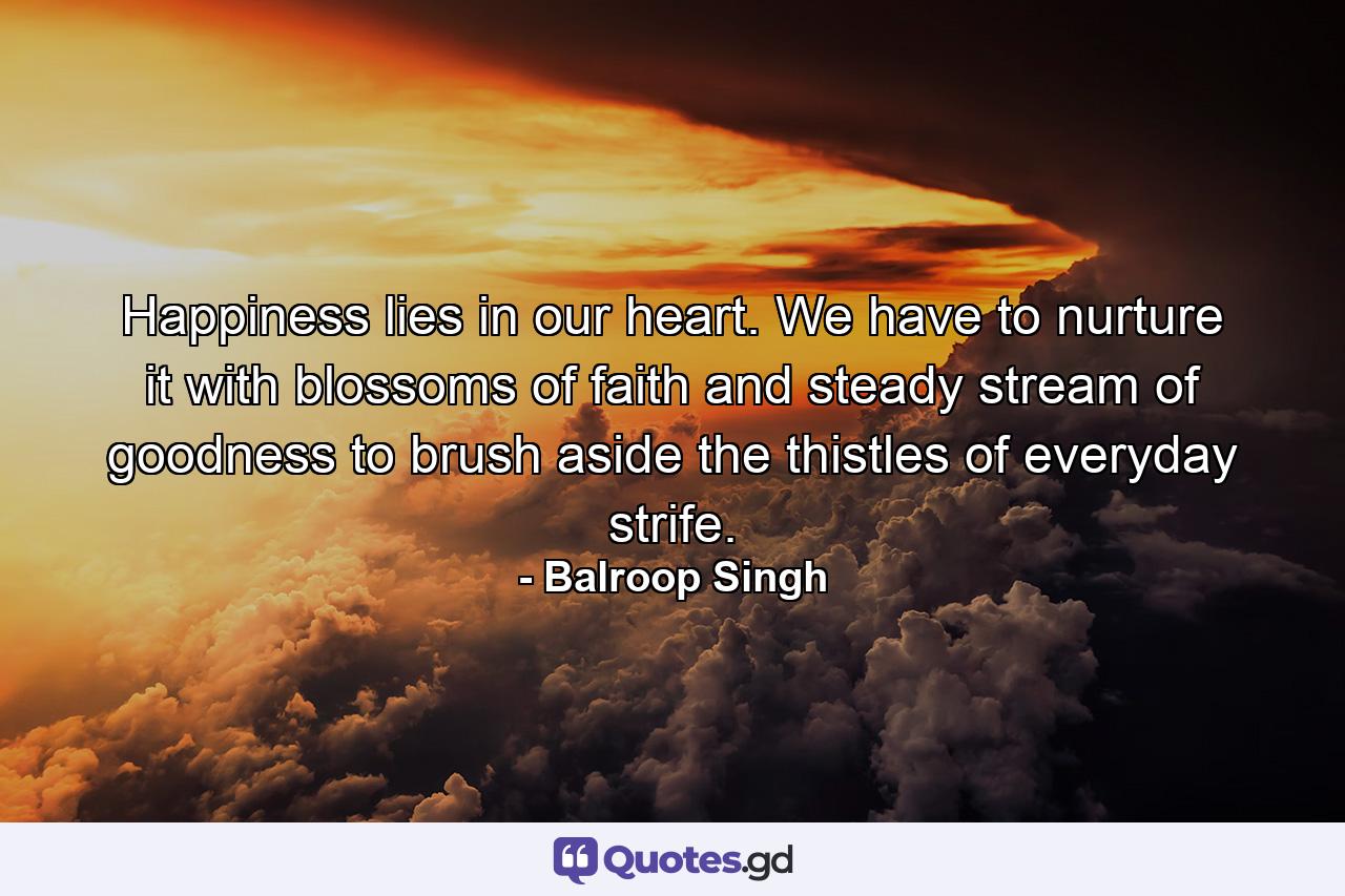 Happiness lies in our heart. We have to nurture it with blossoms of faith and steady stream of goodness to brush aside the thistles of everyday strife. - Quote by Balroop Singh