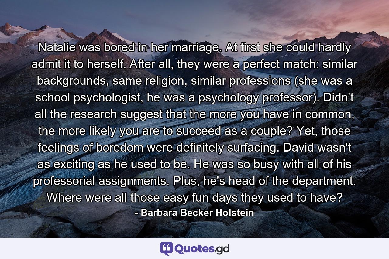 Natalie was bored in her marriage. At first she could hardly admit it to herself. After all, they were a perfect match: similar backgrounds, same religion, similar professions (she was a school psychologist, he was a psychology professor). Didn't all the research suggest that the more you have in common, the more likely you are to succeed as a couple? Yet, those feelings of boredom were definitely surfacing. David wasn't as exciting as he used to be. He was so busy with all of his professorial assignments. Plus, he's head of the department. Where were all those easy fun days they used to have? - Quote by Barbara Becker Holstein