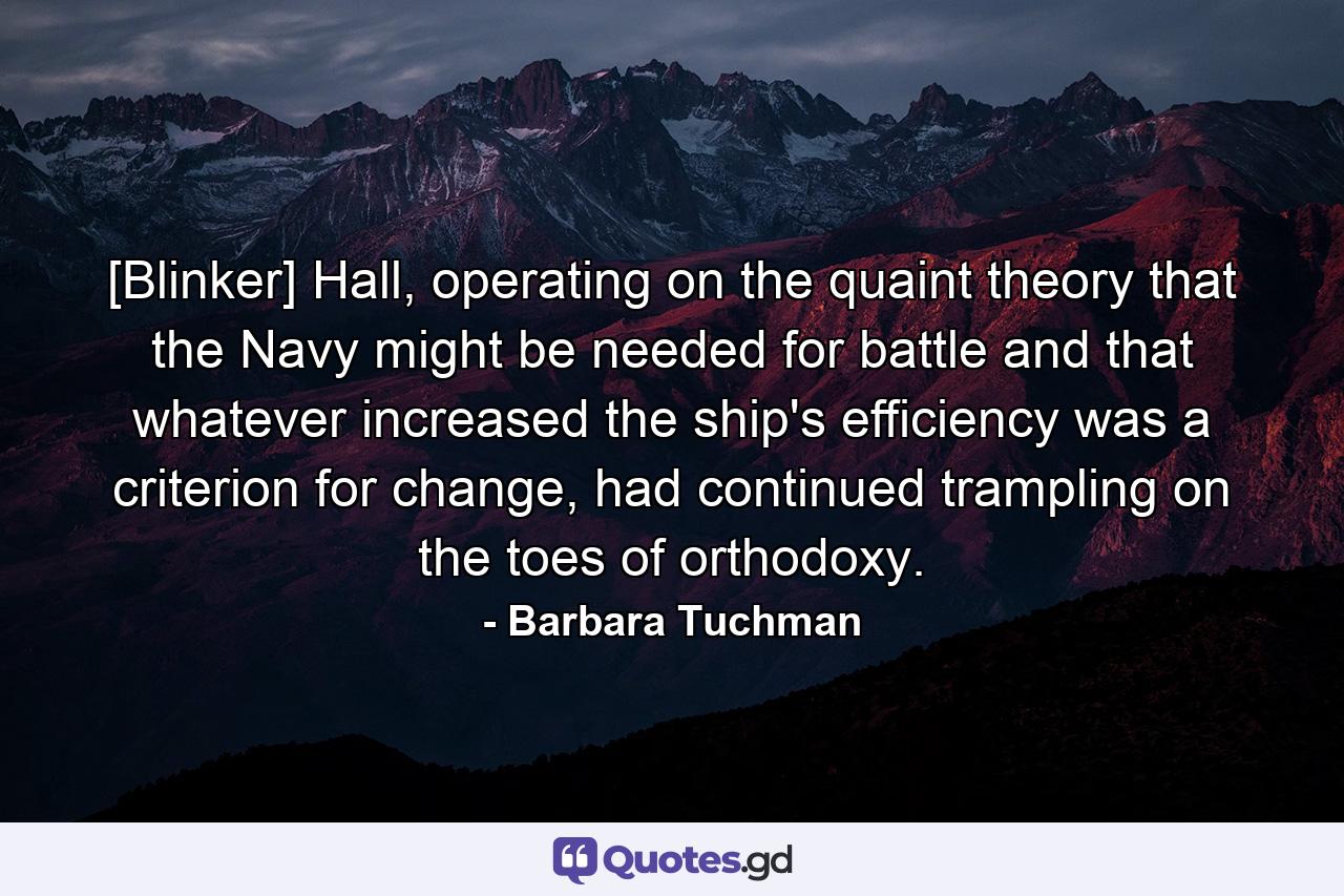 [Blinker] Hall, operating on the quaint theory that the Navy might be needed for battle and that whatever increased the ship's efficiency was a criterion for change, had continued trampling on the toes of orthodoxy. - Quote by Barbara Tuchman