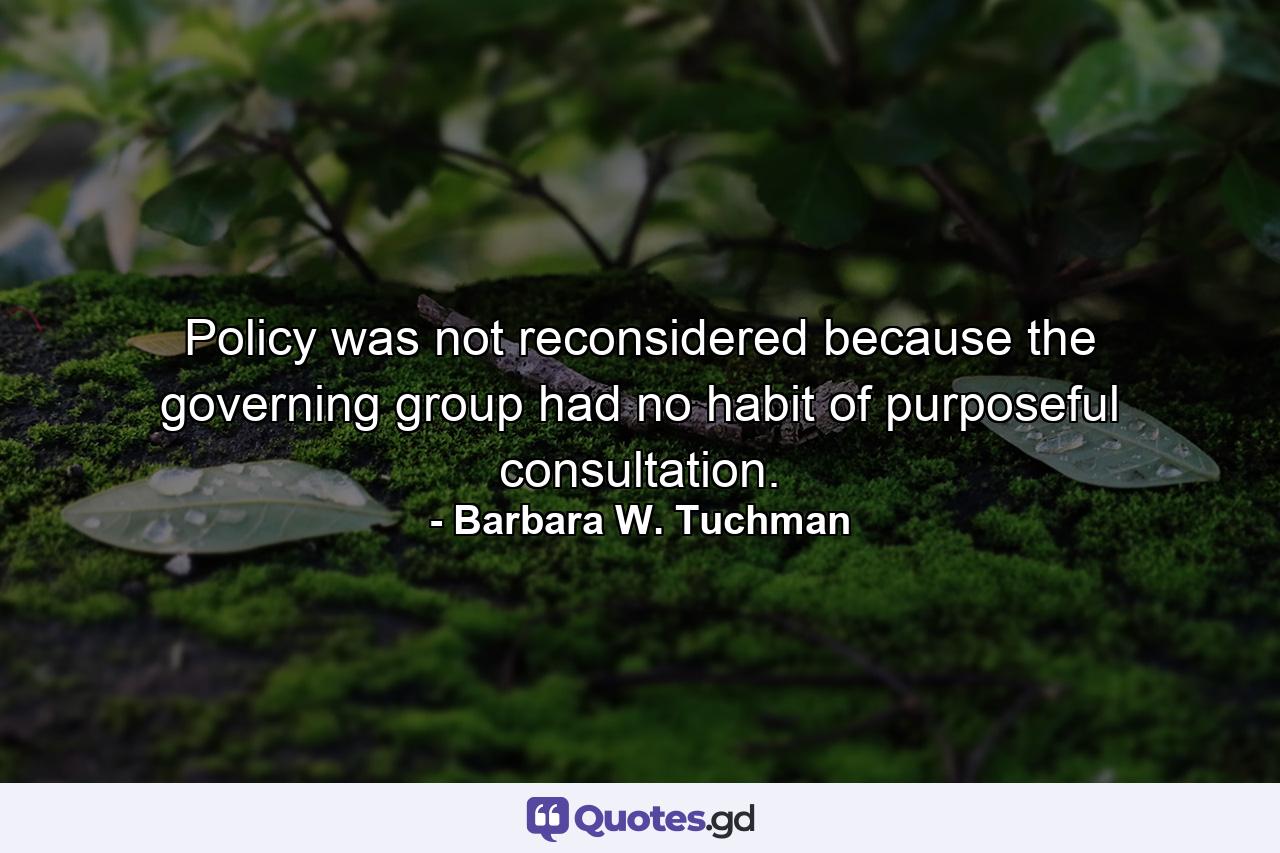 Policy was not reconsidered because the governing group had no habit of purposeful consultation. - Quote by Barbara W. Tuchman