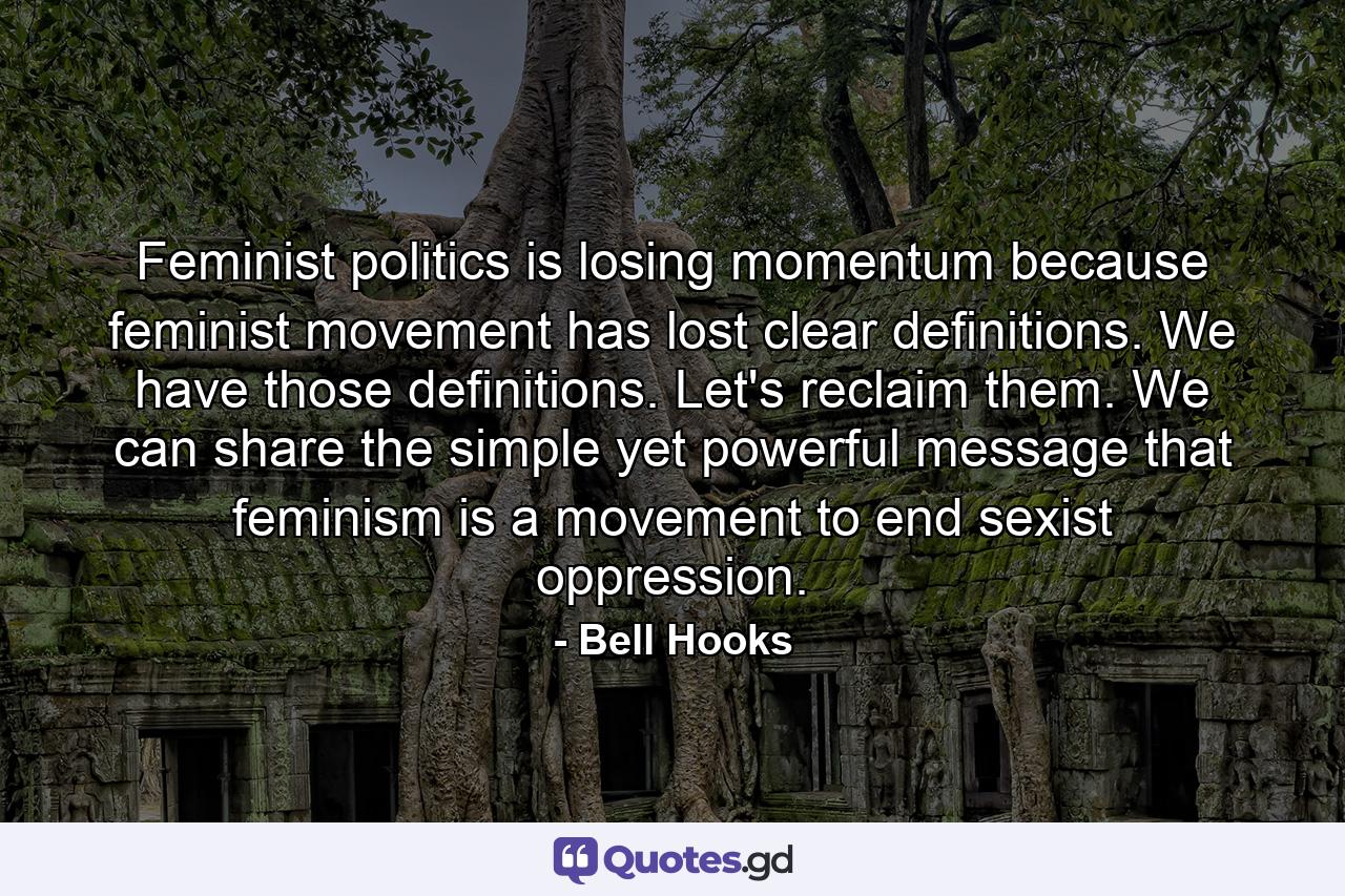 Feminist politics is losing momentum because feminist movement has lost clear definitions. We have those definitions. Let's reclaim them. We can share the simple yet powerful message that feminism is a movement to end sexist oppression. - Quote by Bell Hooks