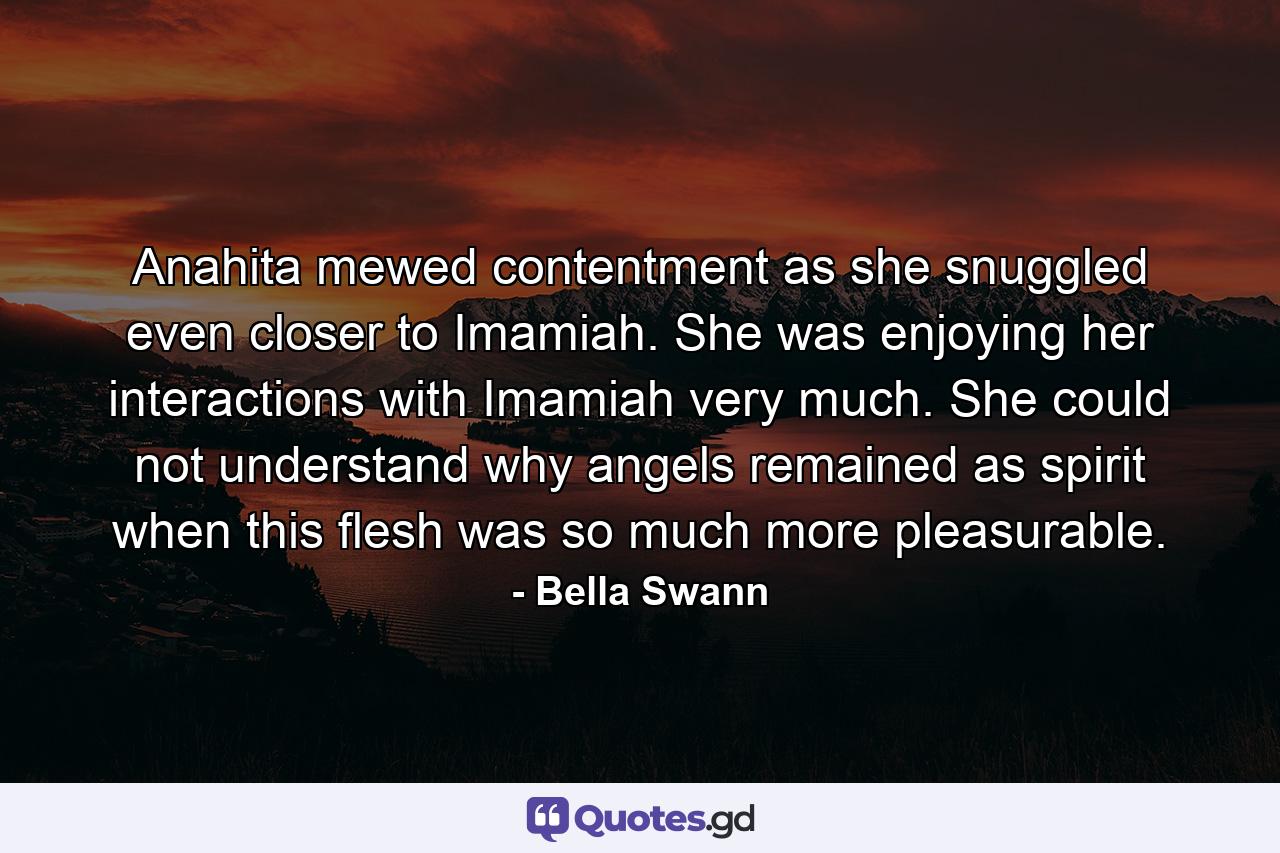 Anahita mewed contentment as she snuggled even closer to Imamiah. She was enjoying her interactions with Imamiah very much. She could not understand why angels remained as spirit when this flesh was so much more pleasurable. - Quote by Bella Swann