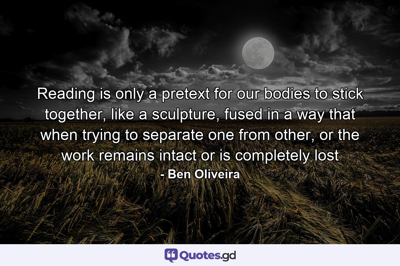 Reading is only a pretext for our bodies to stick together, like a sculpture, fused in a way that when trying to separate one from other, or the work remains intact or is completely lost - Quote by Ben Oliveira