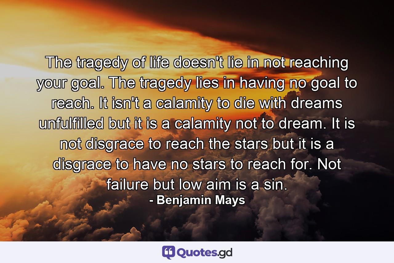 The tragedy of life doesn't lie in not reaching your goal. The tragedy lies in having no goal to reach. It isn't a calamity to die with dreams unfulfilled  but it is a calamity not to dream. It is not disgrace to reach the stars  but it is a disgrace to have no stars to reach for. Not failure  but low aim  is a sin. - Quote by Benjamin Mays