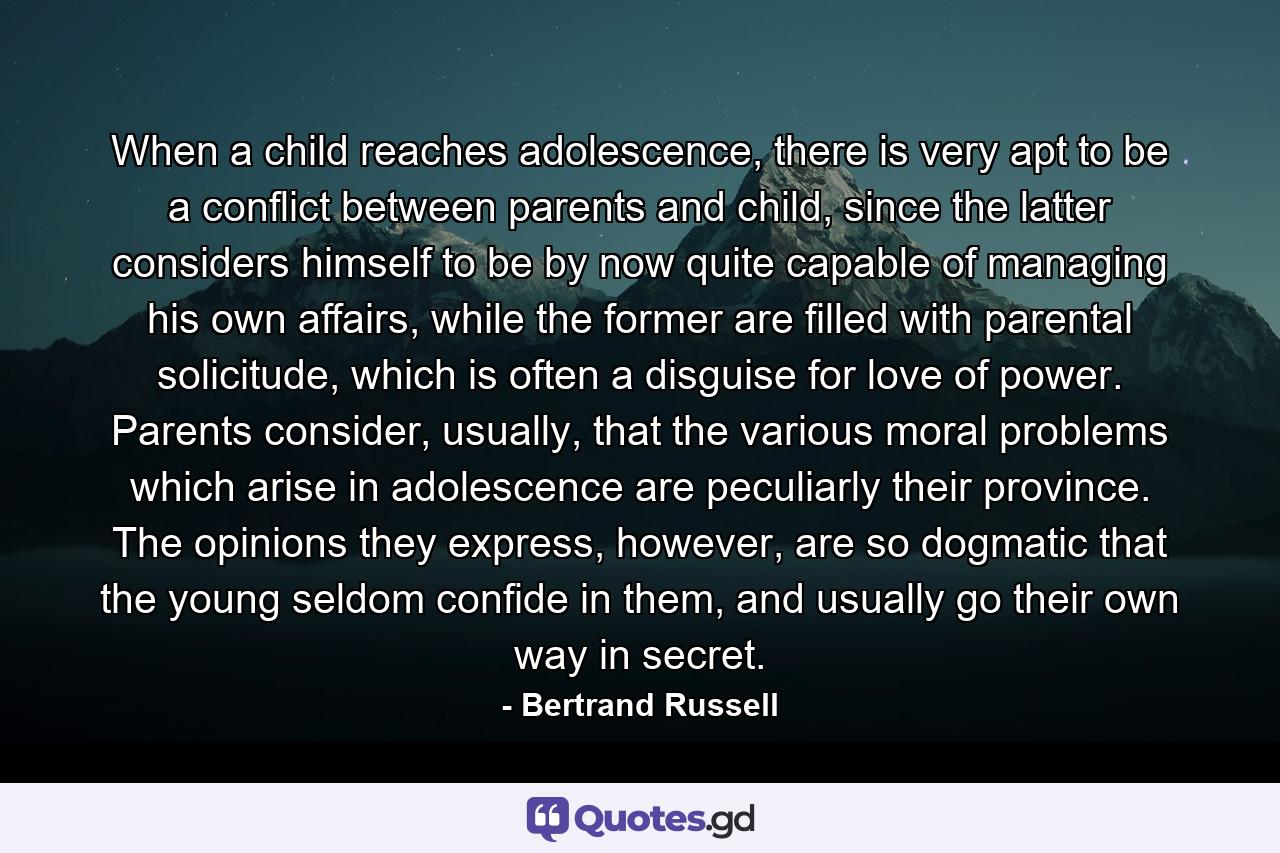 When a child reaches adolescence, there is very apt to be a conflict between parents and child, since the latter considers himself to be by now quite capable of managing his own affairs, while the former are filled with parental solicitude, which is often a disguise for love of power. Parents consider, usually, that the various moral problems which arise in adolescence are peculiarly their province. The opinions they express, however, are so dogmatic that the young seldom confide in them, and usually go their own way in secret. - Quote by Bertrand Russell