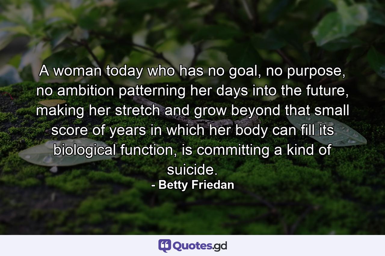 A woman today who has no goal, no purpose, no ambition patterning her days into the future, making her stretch and grow beyond that small score of years in which her body can fill its biological function, is committing a kind of suicide. - Quote by Betty Friedan