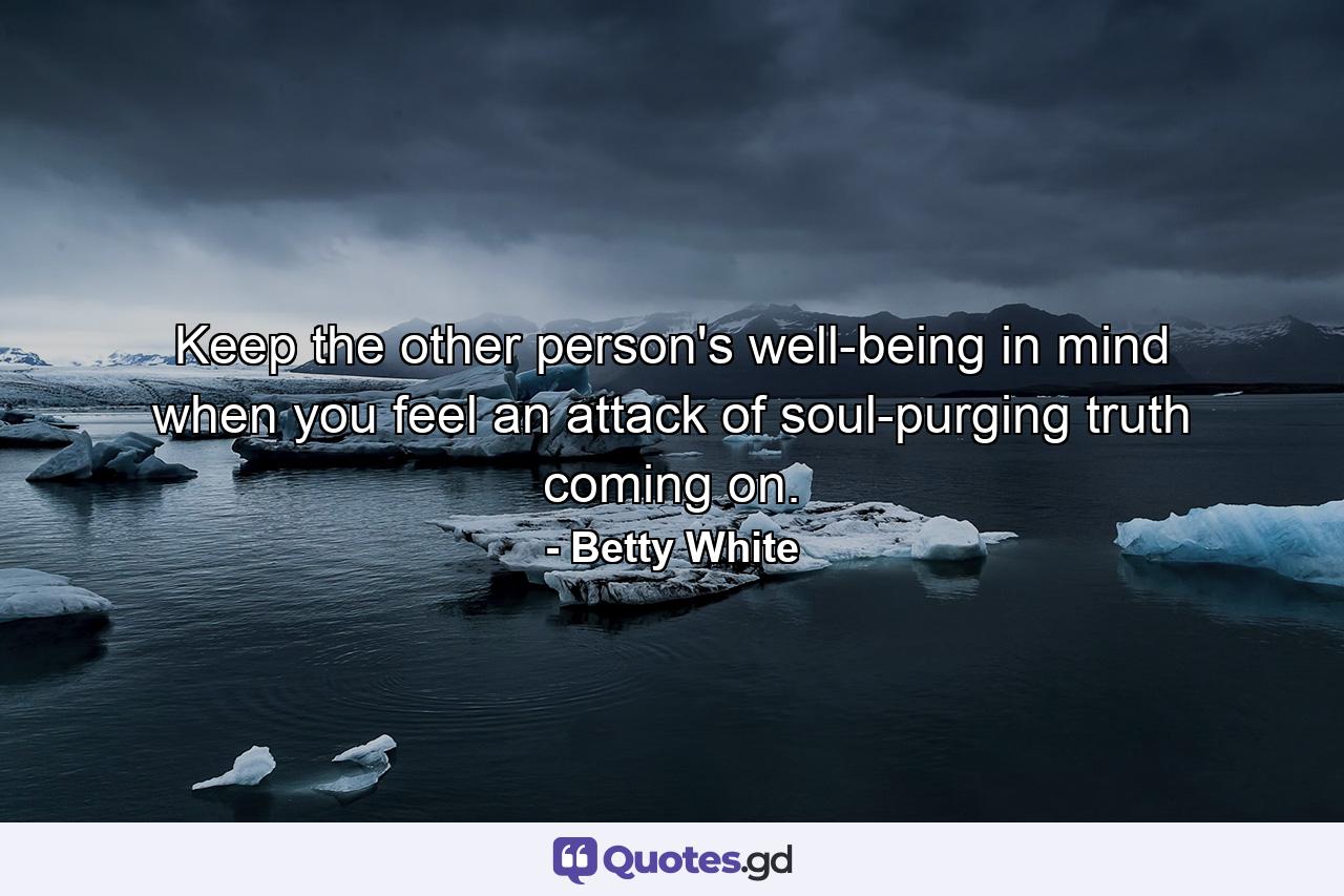 Keep the other person's well-being in mind when you feel an attack of soul-purging truth coming on. - Quote by Betty White