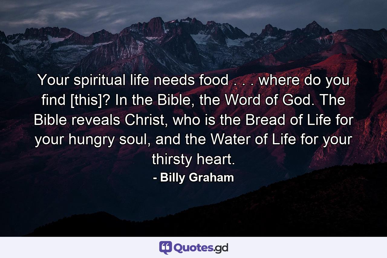 Your spiritual life needs food . . . where do you find [this]? In the Bible, the Word of God. The Bible reveals Christ, who is the Bread of Life for your hungry soul, and the Water of Life for your thirsty heart. - Quote by Billy Graham