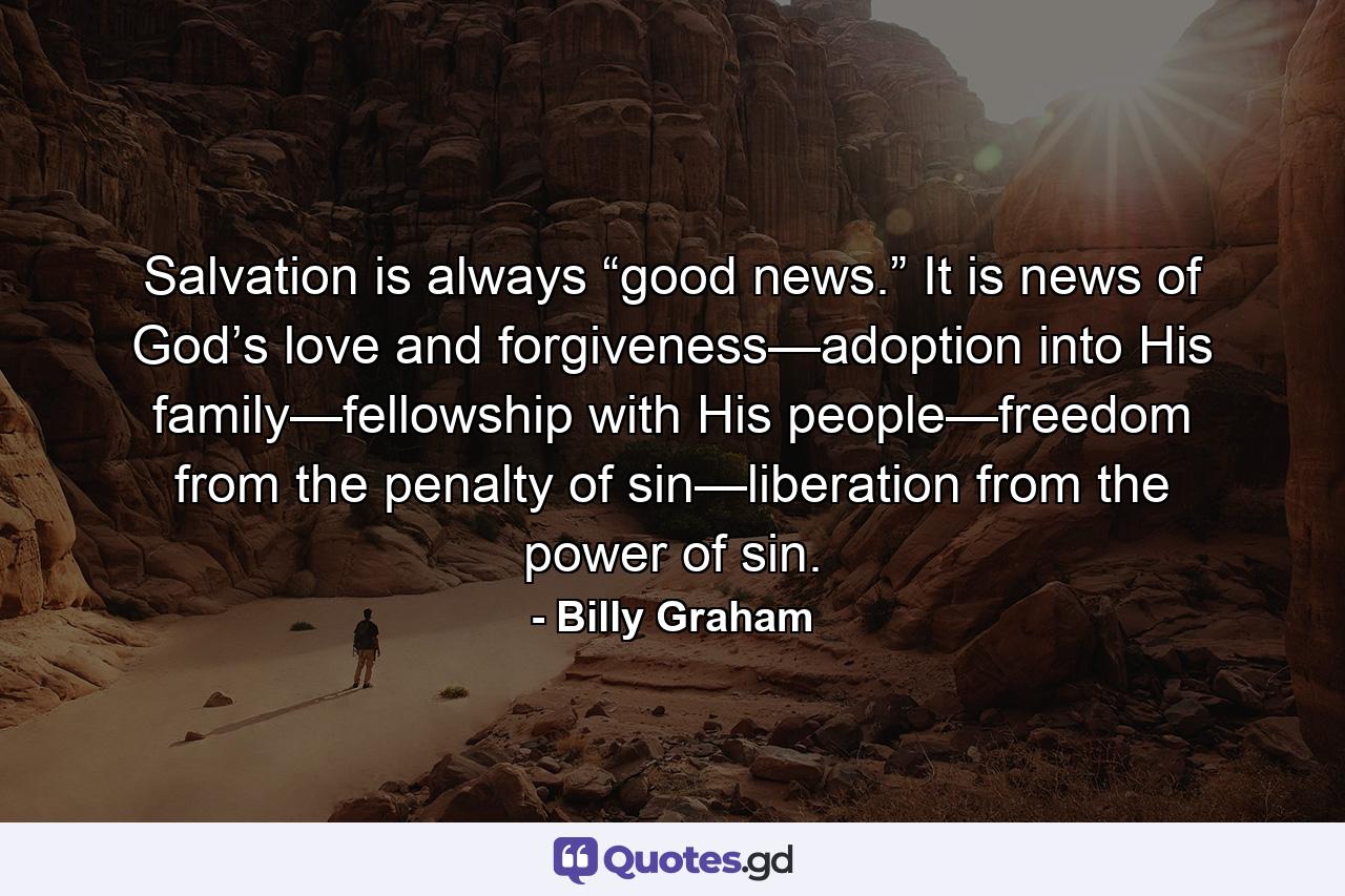 Salvation is always “good news.” It is news of God’s love and forgiveness—adoption into His family—fellowship with His people—freedom from the penalty of sin—liberation from the power of sin. - Quote by Billy Graham