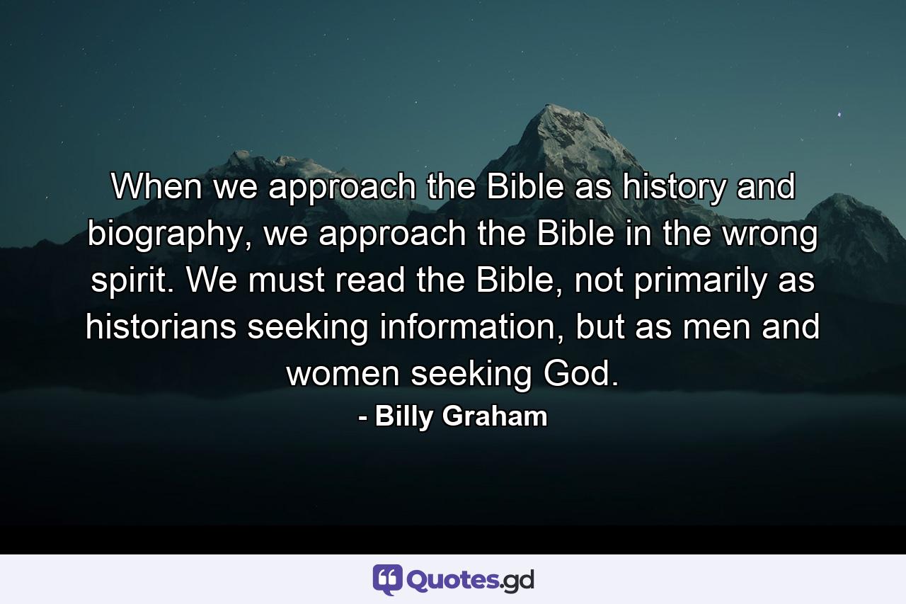 When we approach the Bible as history and biography, we approach the Bible in the wrong spirit. We must read the Bible, not primarily as historians seeking information, but as men and women seeking God. - Quote by Billy Graham