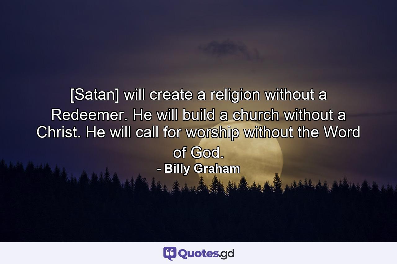 [Satan] will create a religion without a Redeemer. He will build a church without a Christ. He will call for worship without the Word of God. - Quote by Billy Graham