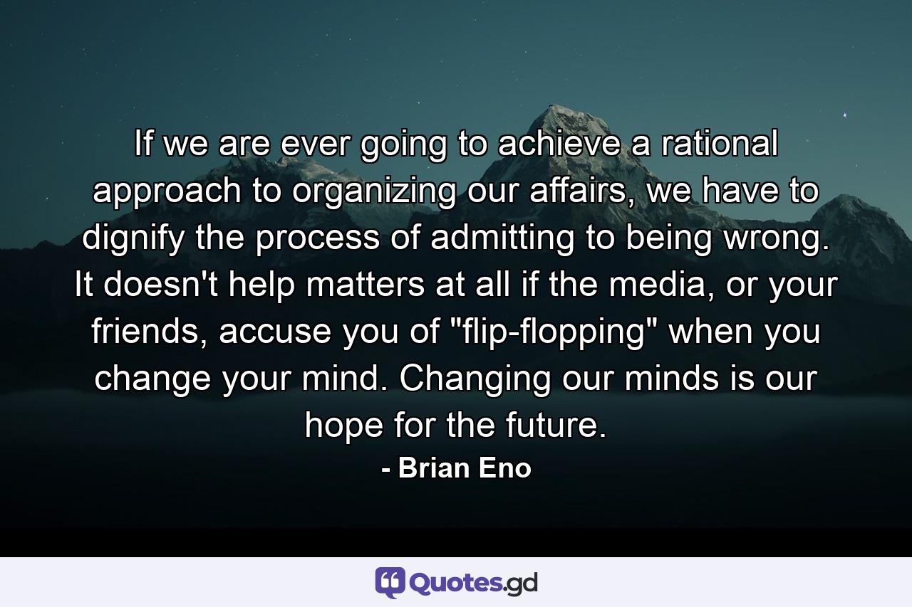 If we are ever going to achieve a rational approach to organizing our affairs, we have to dignify the process of admitting to being wrong. It doesn't help matters at all if the media, or your friends, accuse you of 