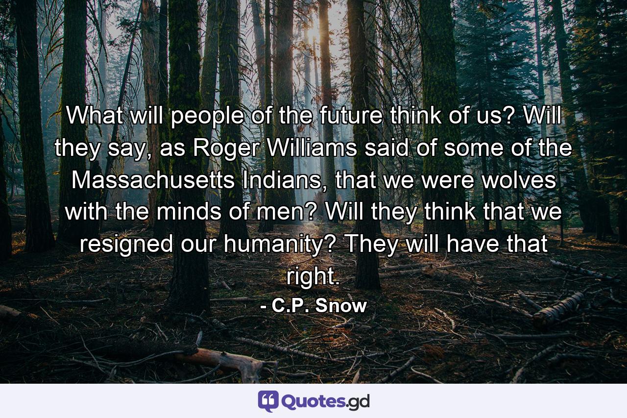 What will people of the future think of us? Will they say, as Roger Williams said of some of the Massachusetts Indians, that we were wolves with the minds of men? Will they think that we resigned our humanity? They will have that right. - Quote by C.P. Snow