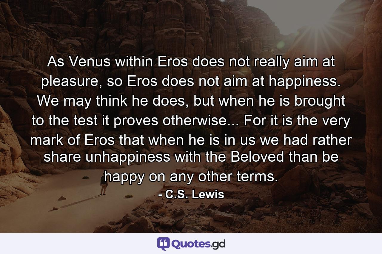 As Venus within Eros does not really aim at pleasure, so Eros does not aim at happiness. We may think he does, but when he is brought to the test it proves otherwise... For it is the very mark of Eros that when he is in us we had rather share unhappiness with the Beloved than be happy on any other terms. - Quote by C.S. Lewis