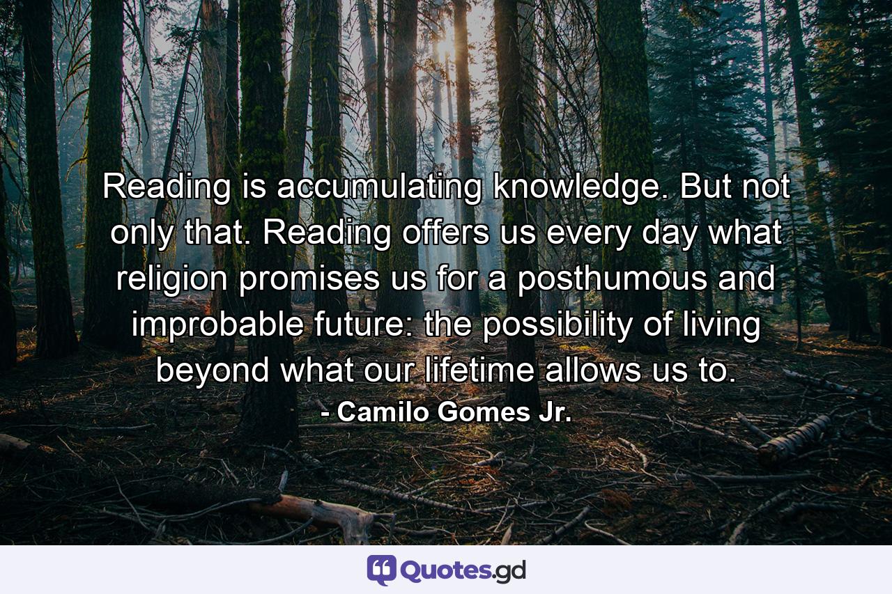 Reading is accumulating knowledge. But not only that. Reading offers us every day what religion promises us for a posthumous and improbable future: the possibility of living beyond what our lifetime allows us to. - Quote by Camilo Gomes Jr.