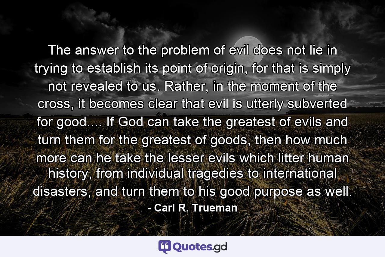 The answer to the problem of evil does not lie in trying to establish its point of origin, for that is simply not revealed to us. Rather, in the moment of the cross, it becomes clear that evil is utterly subverted for good.... If God can take the greatest of evils and turn them for the greatest of goods, then how much more can he take the lesser evils which litter human history, from individual tragedies to international disasters, and turn them to his good purpose as well. - Quote by Carl R. Trueman