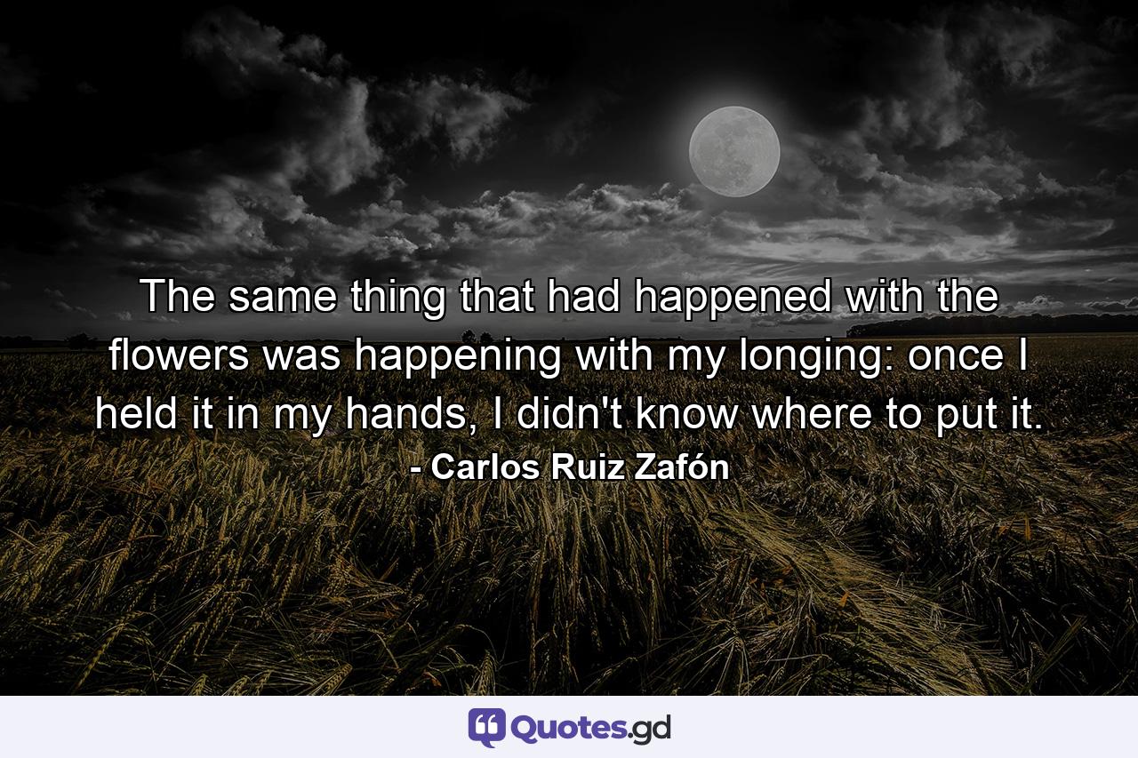 The same thing that had happened with the flowers was happening with my longing: once I held it in my hands, I didn't know where to put it. - Quote by Carlos Ruiz Zafón