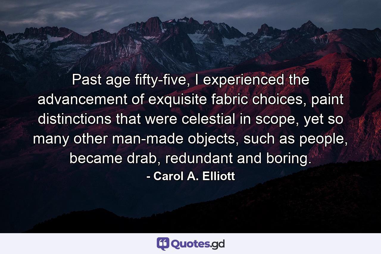 Past age fifty-five, I experienced the advancement of exquisite fabric choices, paint distinctions that were celestial in scope, yet so many other man-made objects, such as people, became drab, redundant and boring. - Quote by Carol A. Elliott