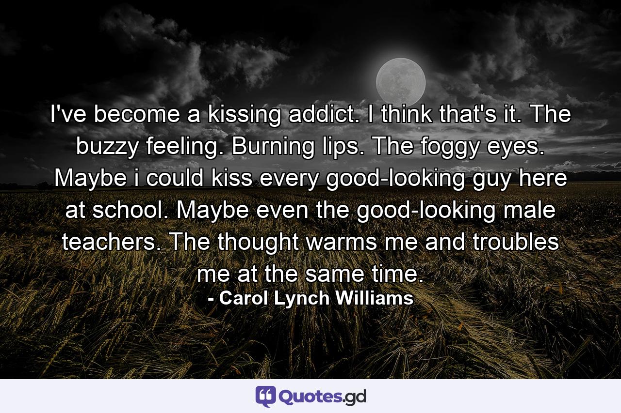 I've become a kissing addict. I think that's it. The buzzy feeling. Burning lips. The foggy eyes. Maybe i could kiss every good-looking guy here at school. Maybe even the good-looking male teachers. The thought warms me and troubles me at the same time. - Quote by Carol Lynch Williams