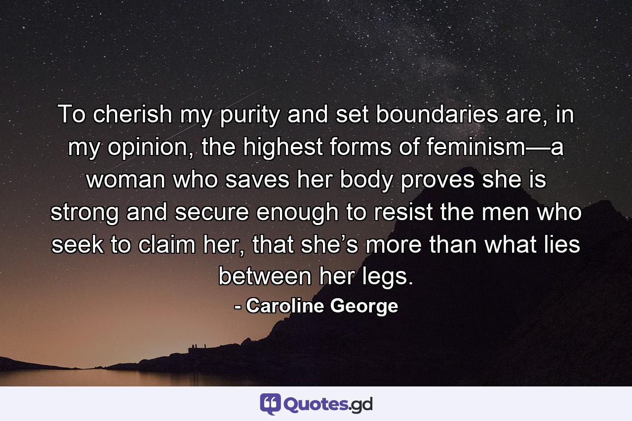 To cherish my purity and set boundaries are, in my opinion, the highest forms of feminism—a woman who saves her body proves she is strong and secure enough to resist the men who seek to claim her, that she’s more than what lies between her legs. - Quote by Caroline George