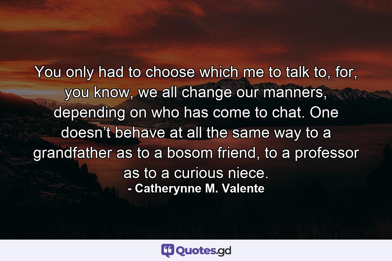 You only had to choose which me to talk to, for, you know, we all change our manners, depending on who has come to chat. One doesn’t behave at all the same way to a grandfather as to a bosom friend, to a professor as to a curious niece. - Quote by Catherynne M. Valente