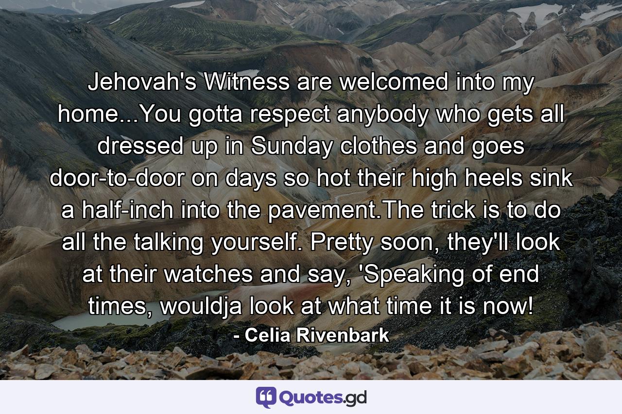 Jehovah's Witness are welcomed into my home...You gotta respect anybody who gets all dressed up in Sunday clothes and goes door-to-door on days so hot their high heels sink a half-inch into the pavement.The trick is to do all the talking yourself. Pretty soon, they'll look at their watches and say, 'Speaking of end times, wouldja look at what time it is now! - Quote by Celia Rivenbark