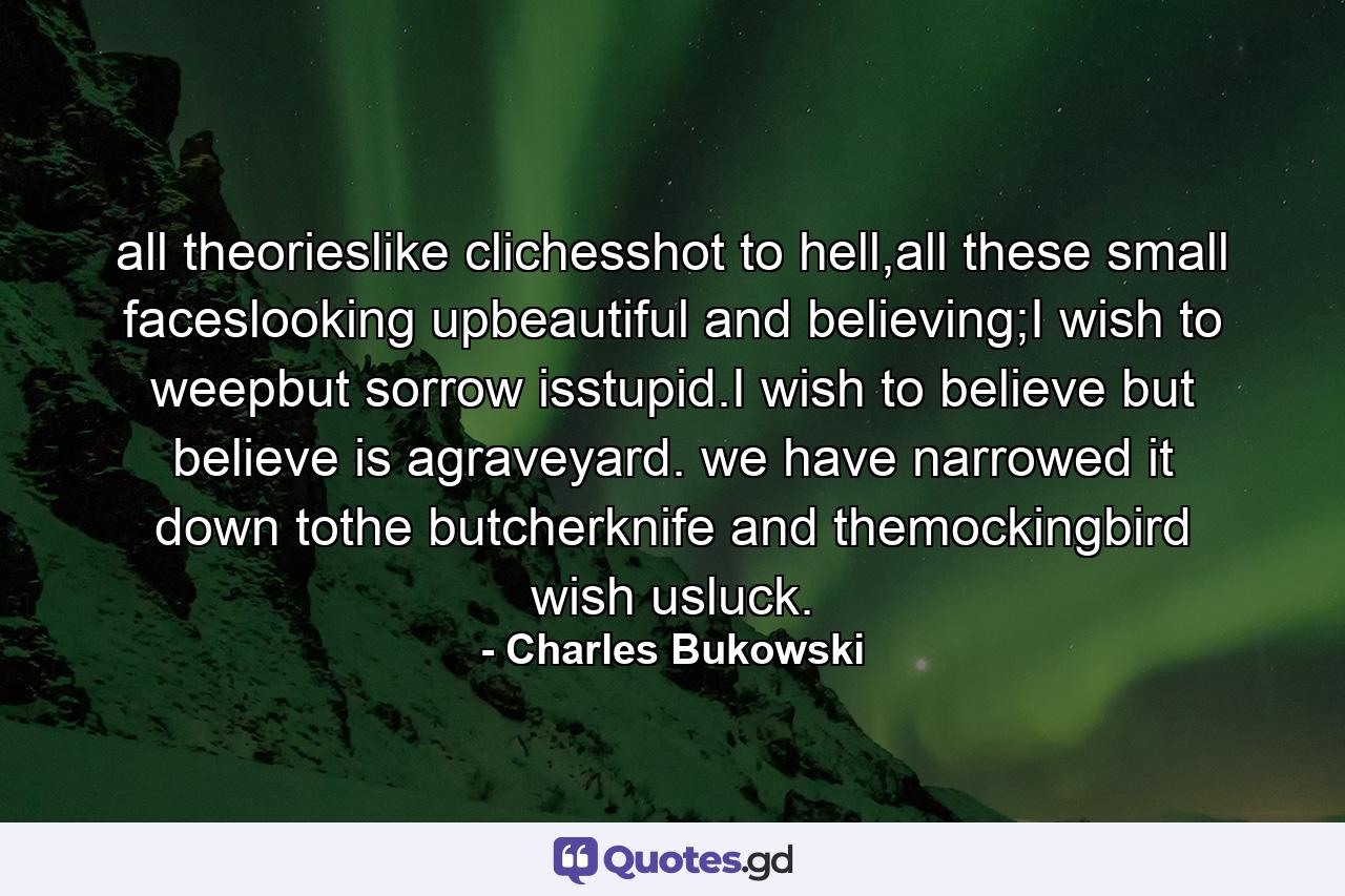 all theorieslike clichesshot to hell,all these small faceslooking upbeautiful and believing;I wish to weepbut sorrow isstupid.I wish to believe but believe is agraveyard. we have narrowed it down tothe butcherknife and themockingbird wish usluck. - Quote by Charles Bukowski