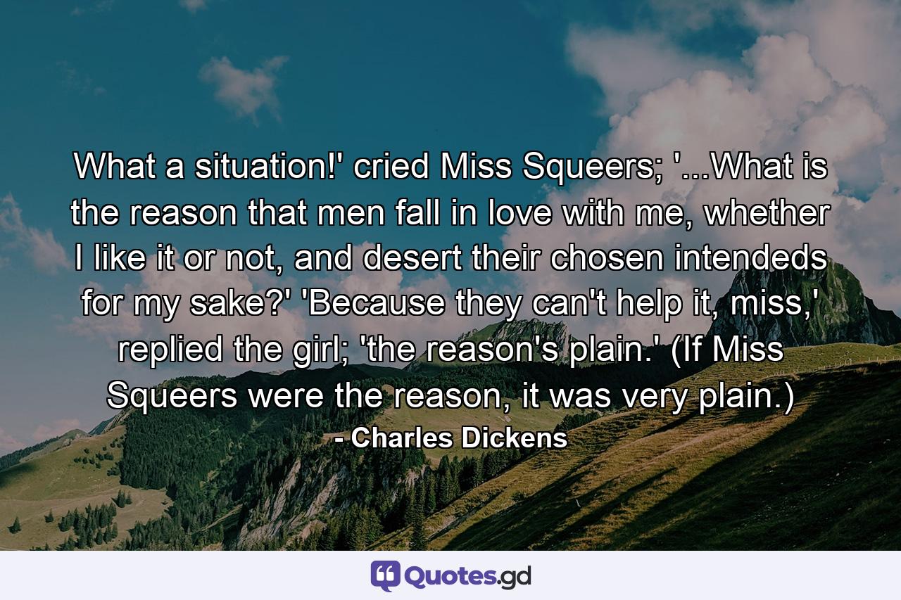 What a situation!' cried Miss Squeers; '...What is the reason that men fall in love with me, whether I like it or not, and desert their chosen intendeds for my sake?' 'Because they can't help it, miss,' replied the girl; 'the reason's plain.' (If Miss Squeers were the reason, it was very plain.) - Quote by Charles Dickens