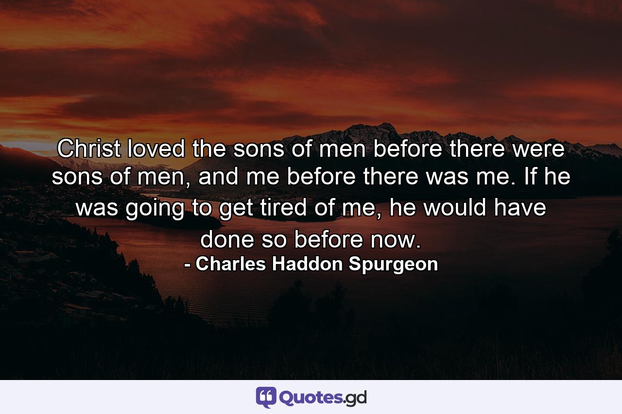 Christ loved the sons of men before there were sons of men, and me before there was me. If he was going to get tired of me, he would have done so before now. - Quote by Charles Haddon Spurgeon