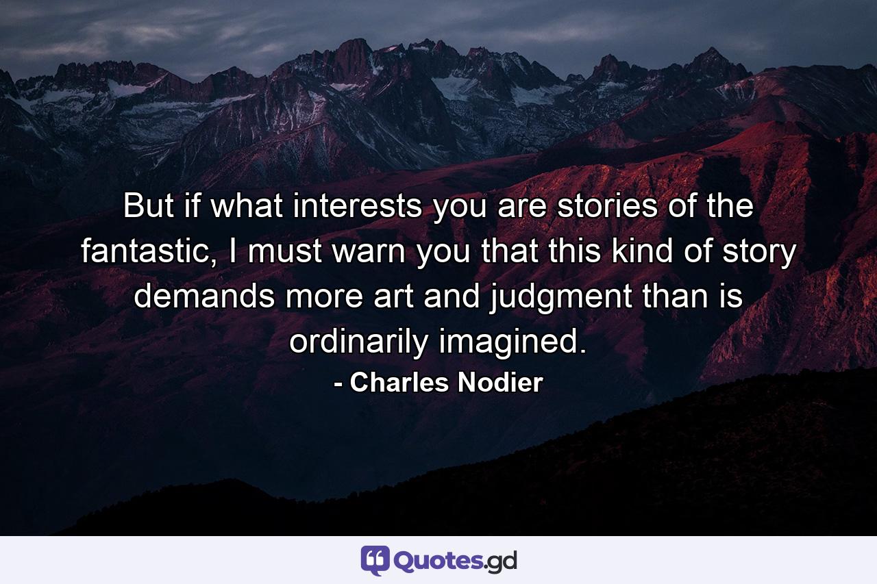 But if what interests you are stories of the fantastic, I must warn you that this kind of story demands more art and judgment than is ordinarily imagined. - Quote by Charles Nodier