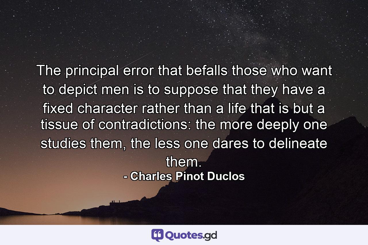 The principal error that befalls those who want to depict men is to suppose that they have a fixed character rather than a life that is but a tissue of contradictions: the more deeply one studies them, the less one dares to delineate them. - Quote by Charles Pinot Duclos