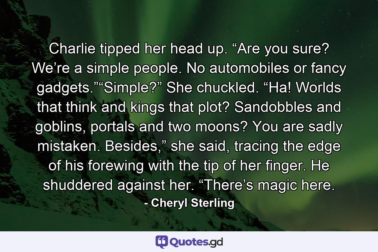 Charlie tipped her head up. “Are you sure? We’re a simple people. No automobiles or fancy gadgets.”“Simple?” She chuckled. “Ha! Worlds that think and kings that plot? Sandobbles and goblins, portals and two moons? You are sadly mistaken. Besides,” she said, tracing the edge of his forewing with the tip of her finger. He shuddered against her. “There’s magic here. - Quote by Cheryl Sterling