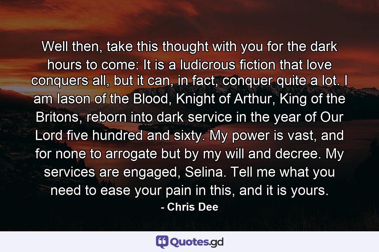 Well then, take this thought with you for the dark hours to come: It is a ludicrous fiction that love conquers all, but it can, in fact, conquer quite a lot. I am Iason of the Blood, Knight of Arthur, King of the Britons, reborn into dark service in the year of Our Lord five hundred and sixty. My power is vast, and for none to arrogate but by my will and decree. My services are engaged, Selina. Tell me what you need to ease your pain in this, and it is yours. - Quote by Chris Dee