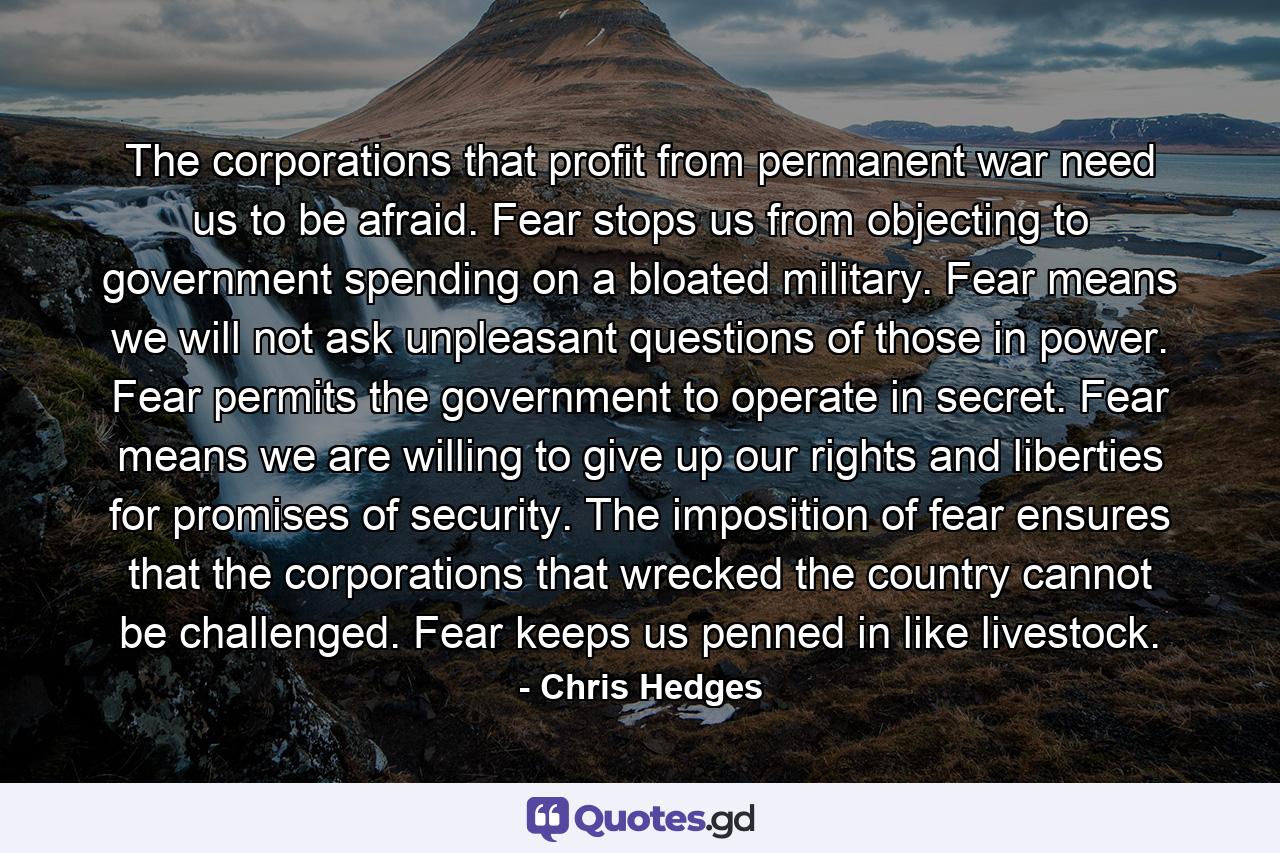 The corporations that profit from permanent war need us to be afraid. Fear stops us from objecting to government spending on a bloated military. Fear means we will not ask unpleasant questions of those in power. Fear permits the government to operate in secret. Fear means we are willing to give up our rights and liberties for promises of security. The imposition of fear ensures that the corporations that wrecked the country cannot be challenged. Fear keeps us penned in like livestock. - Quote by Chris Hedges