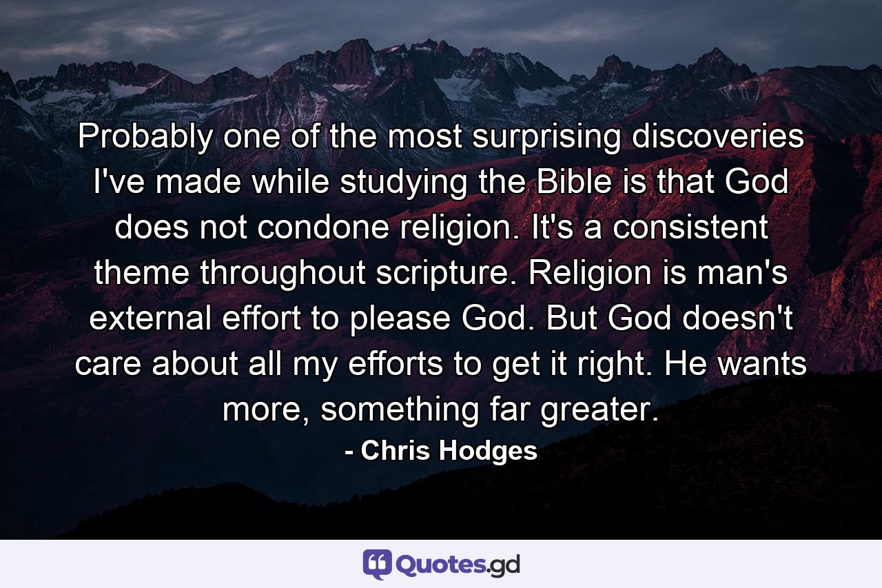 Probably one of the most surprising discoveries I've made while studying the Bible is that God does not condone religion. It's a consistent theme throughout scripture. Religion is man's external effort to please God. But God doesn't care about all my efforts to get it right. He wants more, something far greater. - Quote by Chris Hodges