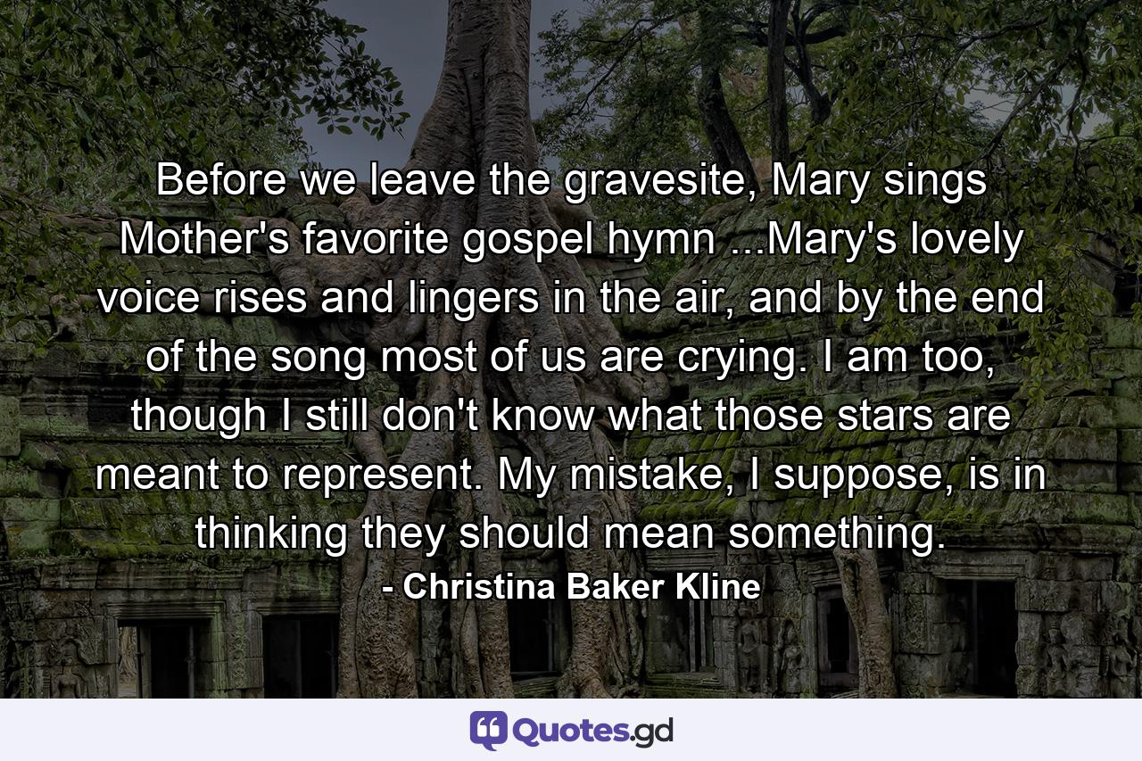 Before we leave the gravesite, Mary sings Mother's favorite gospel hymn ...Mary's lovely voice rises and lingers in the air, and by the end of the song most of us are crying. I am too, though I still don't know what those stars are meant to represent. My mistake, I suppose, is in thinking they should mean something. - Quote by Christina Baker Kline