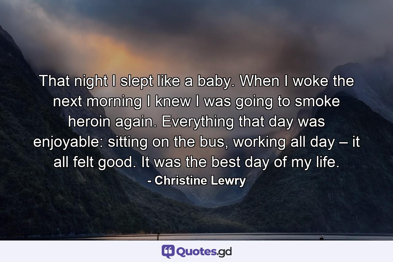 That night I slept like a baby. When I woke the next morning I knew I was going to smoke heroin again. Everything that day was enjoyable: sitting on the bus, working all day – it all felt good. It was the best day of my life. - Quote by Christine Lewry