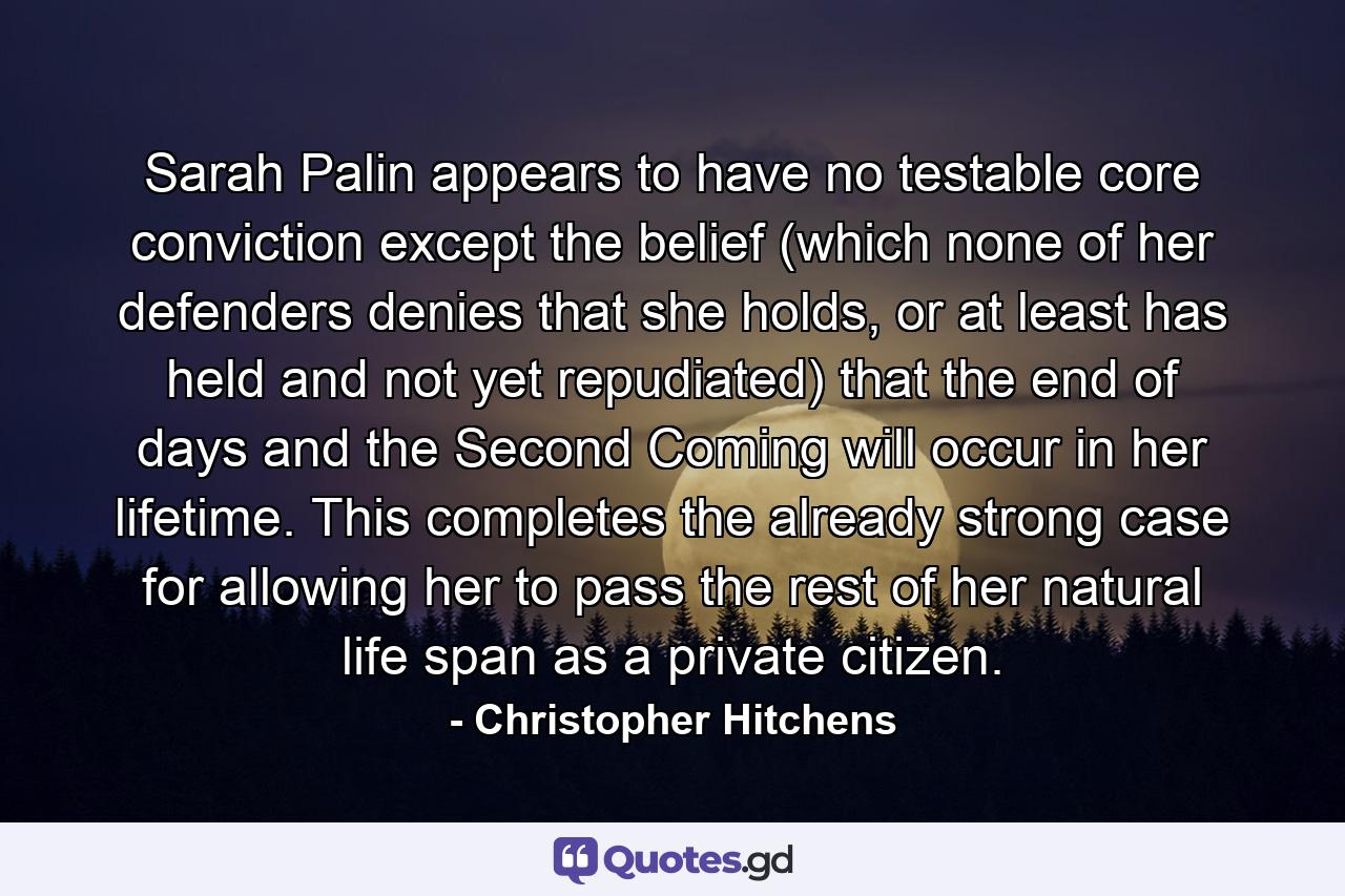 Sarah Palin appears to have no testable core conviction except the belief (which none of her defenders denies that she holds, or at least has held and not yet repudiated) that the end of days and the Second Coming will occur in her lifetime. This completes the already strong case for allowing her to pass the rest of her natural life span as a private citizen. - Quote by Christopher Hitchens