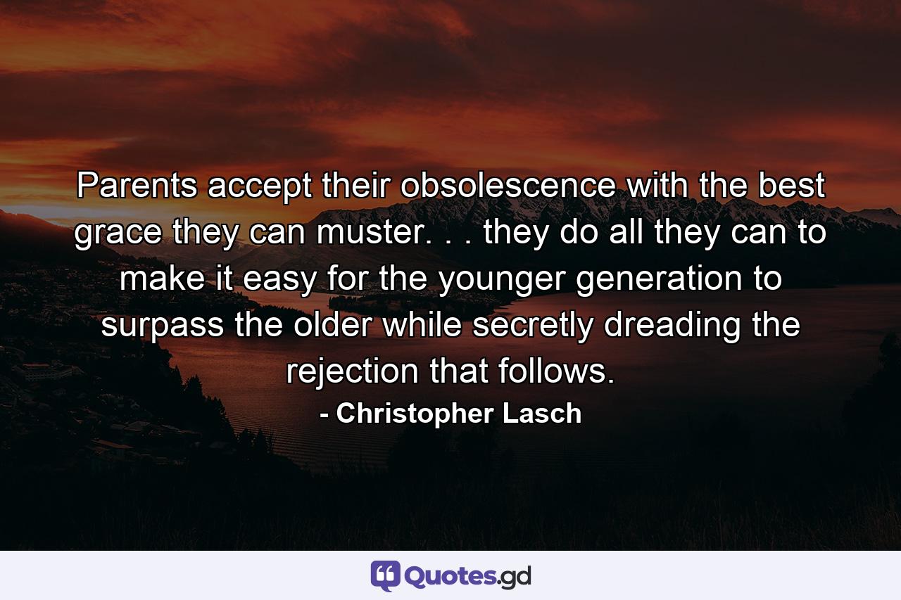 Parents accept their obsolescence with the best grace they can muster. . . they do all they can to make it easy for the younger generation to surpass the older  while secretly dreading the rejection that follows. - Quote by Christopher Lasch