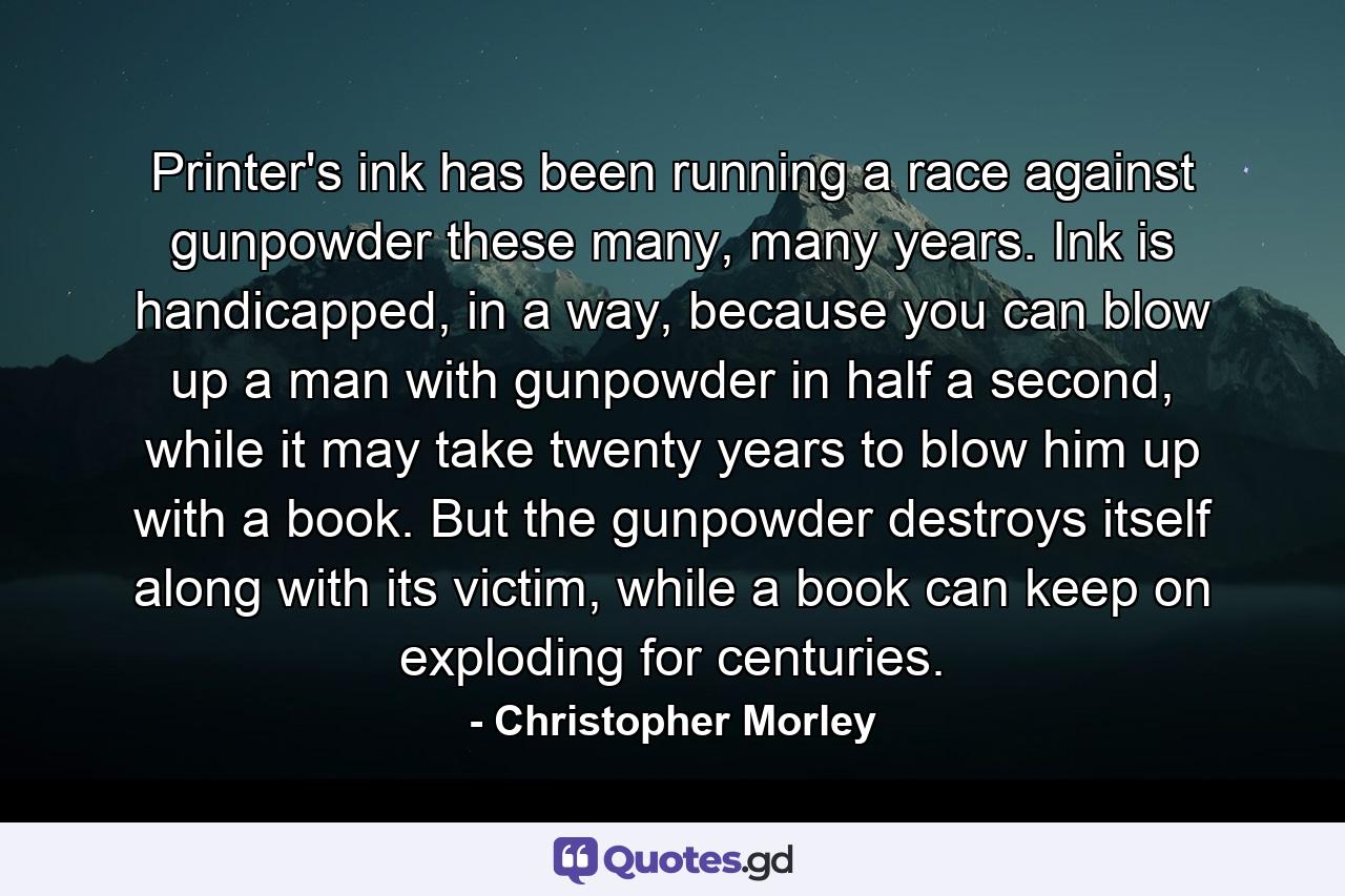 Printer's ink has been running a race against gunpowder these many, many years. Ink is handicapped, in a way, because you can blow up a man with gunpowder in half a second, while it may take twenty years to blow him up with a book. But the gunpowder destroys itself along with its victim, while a book can keep on exploding for centuries. - Quote by Christopher Morley