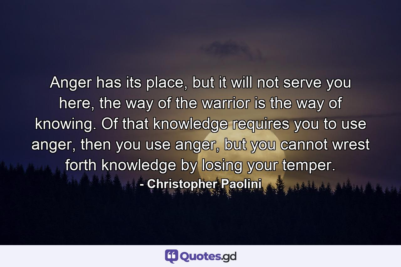 Anger has its place, but it will not serve you here, the way of the warrior is the way of knowing. Of that knowledge requires you to use anger, then you use anger, but you cannot wrest forth knowledge by losing your temper. - Quote by Christopher Paolini