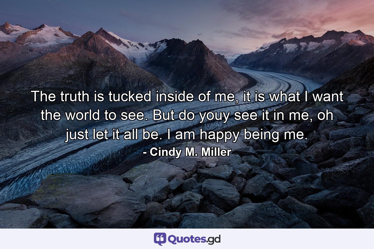 The truth is tucked inside of me, it is what I want the world to see. But do youy see it in me, oh just let it all be. I am happy being me. - Quote by Cindy M. Miller