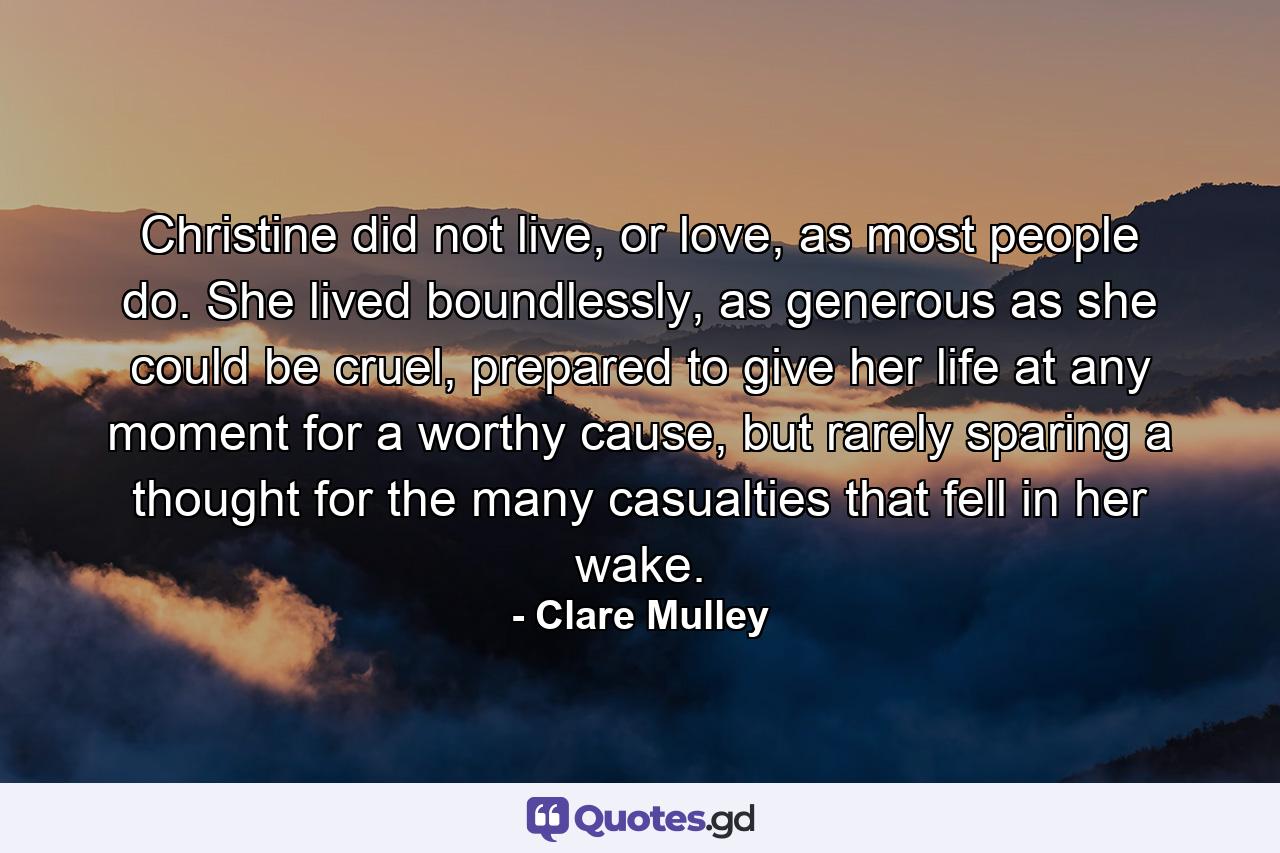 Christine did not live, or love, as most people do. She lived boundlessly, as generous as she could be cruel, prepared to give her life at any moment for a worthy cause, but rarely sparing a thought for the many casualties that fell in her wake. - Quote by Clare Mulley